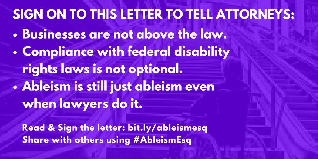 Graphic of person in wheelchair looking frustrated up a set of stairs, in purple filter. Text says, Sign on to this letter to tell all attorneys: -Businesses are not above the law. -Compliance with federal disability rights laws is not optional. -Ableism is still just ableism even when lawyers do it. Read & Sign the letter: bit.ly/ableismesq Share with others using #AbleismEsq. Image from Disability Solidarity @dissolidarity